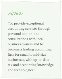 mission:
“To provide exceptional accounting services through personal one-on-one consultations with local business owners and to become a leading accounting firm for small to mid-size businesses, with up-to-date tax and accounting knowledge and technologies”